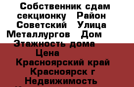 Собственник сдам секционку › Район ­ Советский › Улица ­ Металлургов › Дом ­ 1 › Этажность дома ­ 5 › Цена ­ 7 000 - Красноярский край, Красноярск г. Недвижимость » Квартиры аренда   . Красноярский край,Красноярск г.